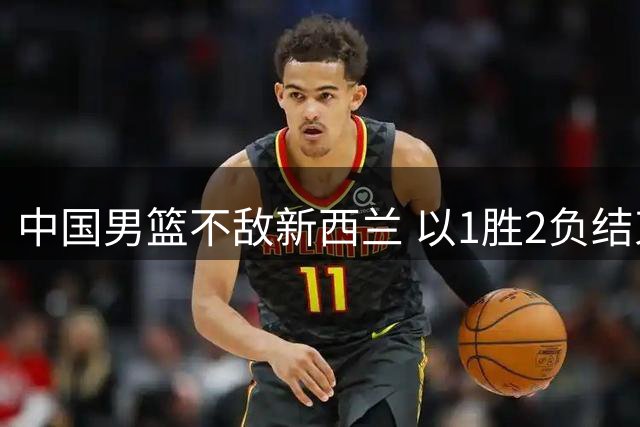 中国男篮不敌新西兰 以1胜2负结束热身赛佛山站