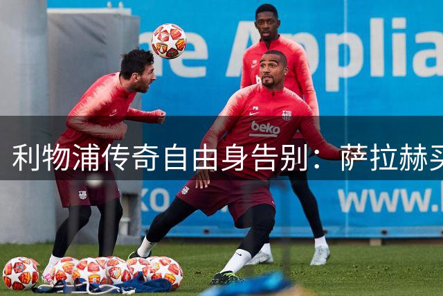 利物浦传奇自由身告别：萨拉赫买断合同，下一站土超特拉布宗体育