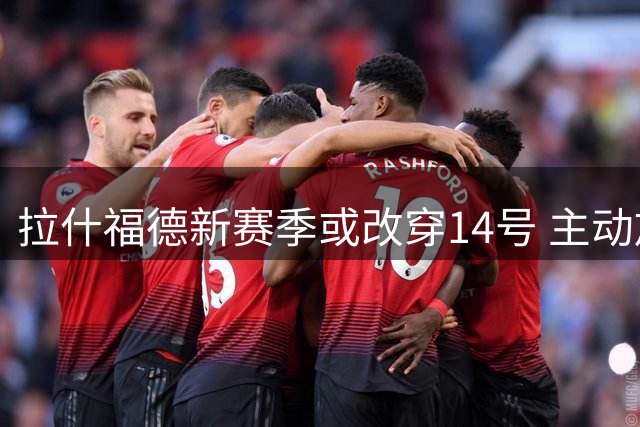 拉什福德新赛季或改穿14号 主动放弃索回曼联10号球衣