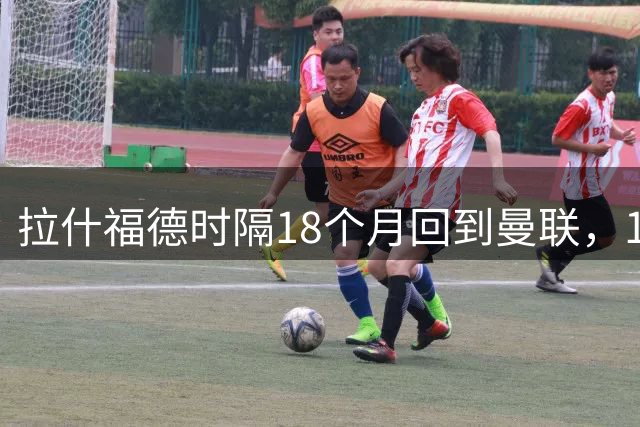 拉什福德时隔18个月回到曼联，10号球衣早就换了主人