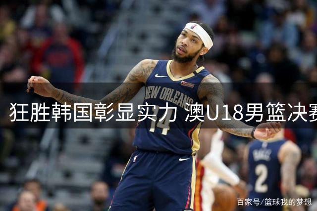 狂胜韩国彰显实力 澳U18男篮决赛直面中国男篮恐难再进一步