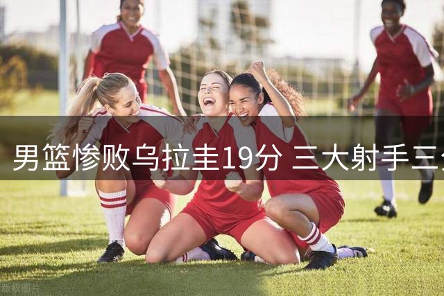 男篮惨败乌拉圭19分 三大射手三分8投全失引热议