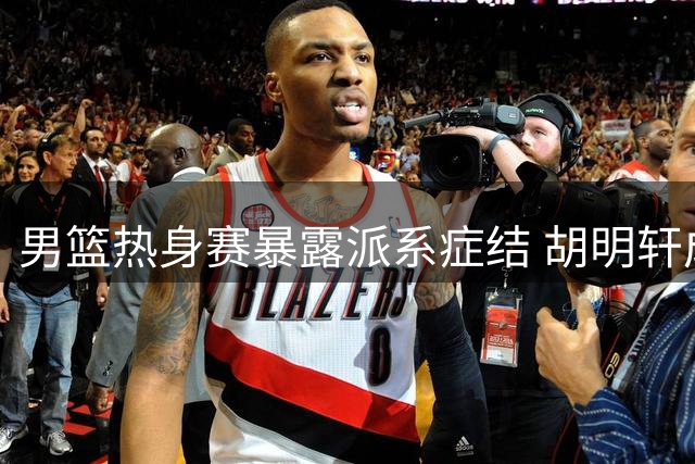 男篮热身赛暴露派系症结 胡明轩成唯一传球手