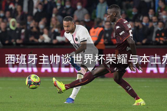 西班牙主帅谈世界杯荣耀与本土办赛优势