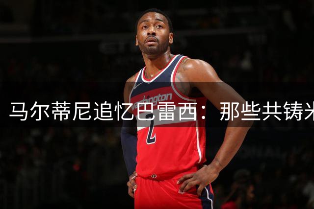 马尔蒂尼追忆巴雷西：那些共铸米兰辉煌的岁月仍历历在目